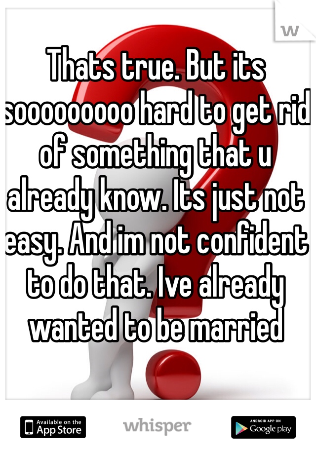 Thats true. But its sooooooooo hard to get rid of something that u already know. Its just not easy. And im not confident to do that. Ive already wanted to be married 
