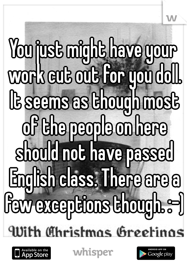You just might have your work cut out for you doll. It seems as though most of the people on here should not have passed English class. There are a few exceptions though. :-)
