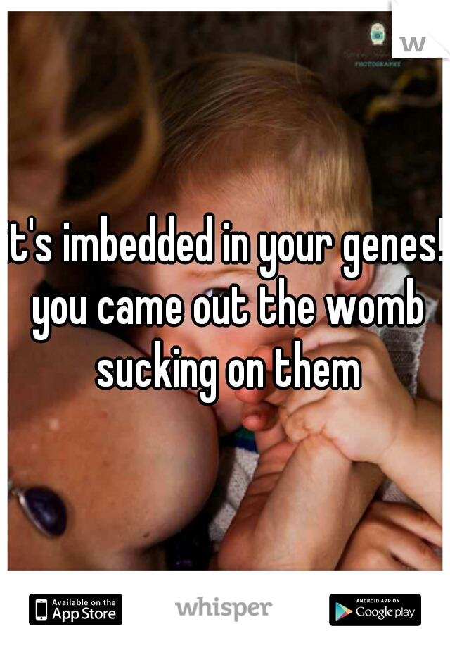 it's imbedded in your genes! you came out the womb sucking on them