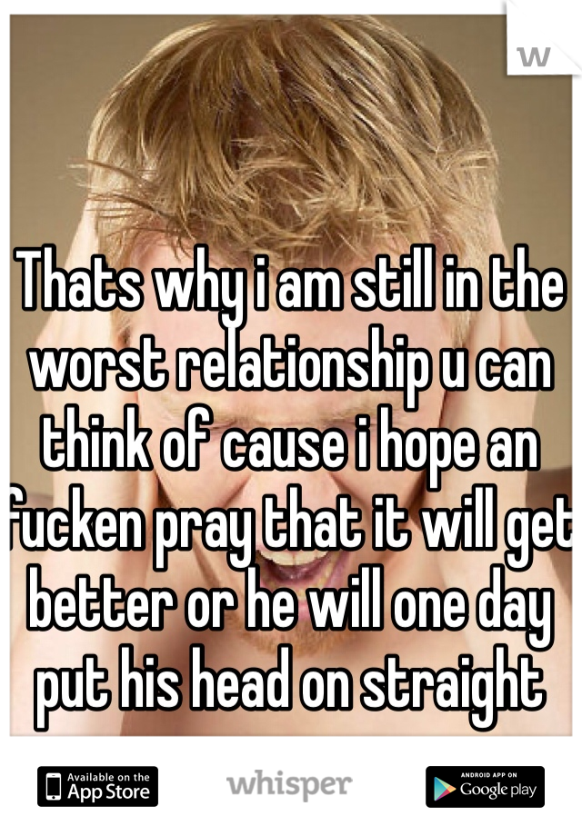 Thats why i am still in the worst relationship u can think of cause i hope an fucken pray that it will get better or he will one day put his head on straight 