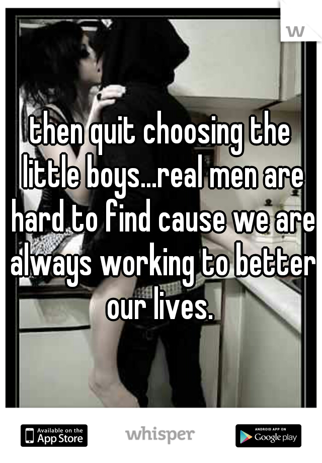 then quit choosing the little boys...real men are hard to find cause we are always working to better our lives. 