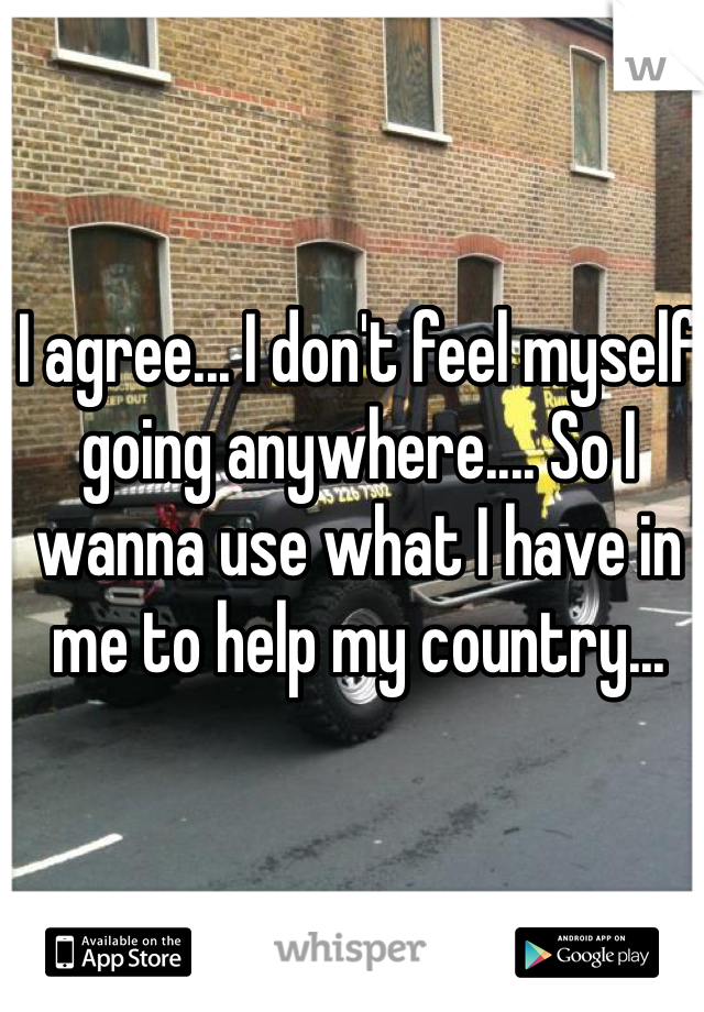 I agree... I don't feel myself going anywhere.... So I wanna use what I have in me to help my country... 