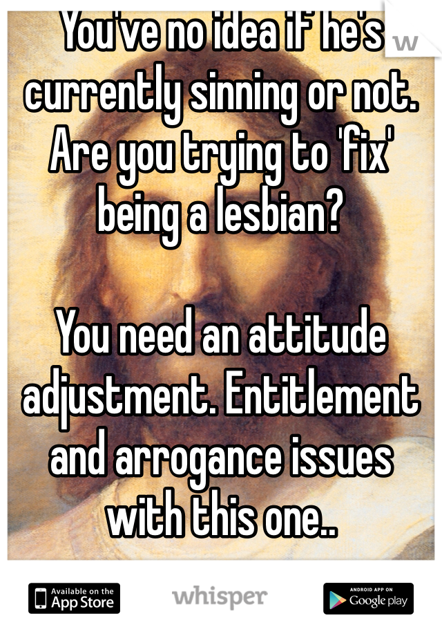 You've no idea if he's currently sinning or not. Are you trying to 'fix' being a lesbian? 

You need an attitude adjustment. Entitlement and arrogance issues with this one..