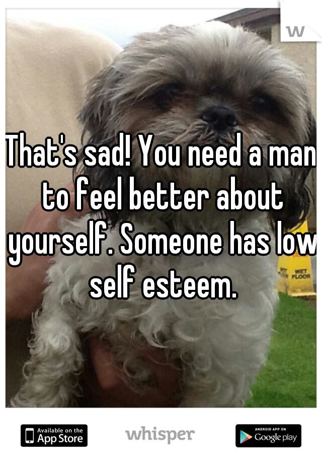 That's sad! You need a man to feel better about yourself. Someone has low self esteem.