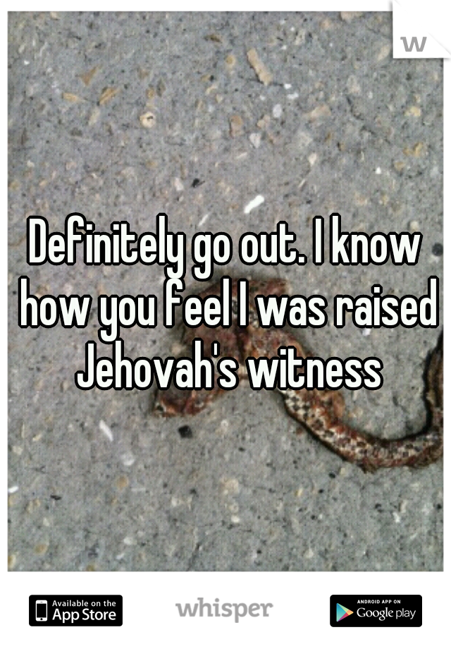 Definitely go out. I know how you feel I was raised Jehovah's witness