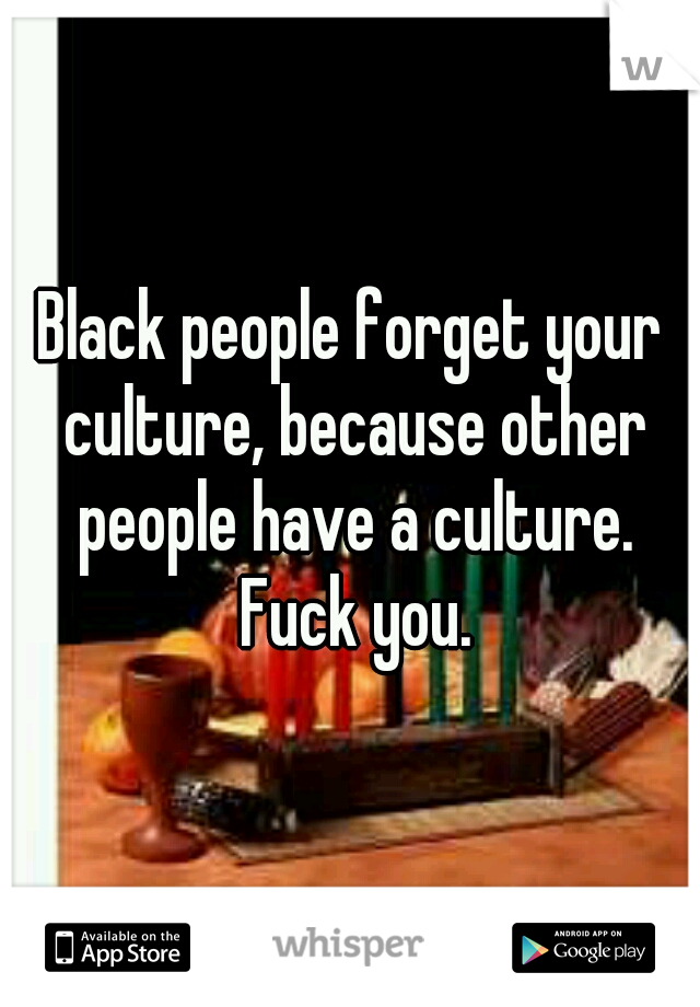 Black people forget your culture, because other people have a culture. Fuck you.
