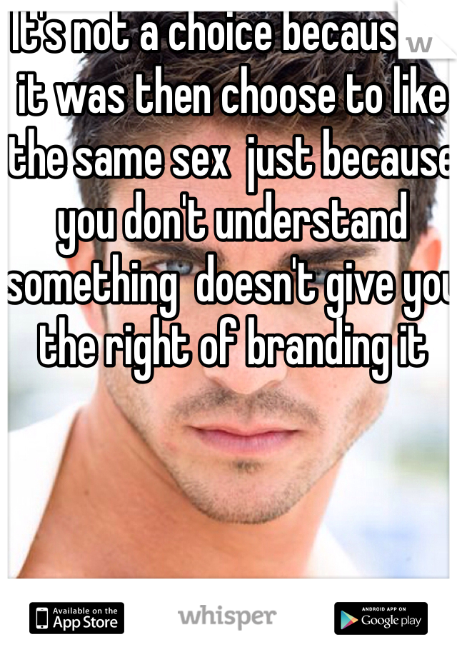 It's not a choice because if it was then choose to like the same sex  just because you don't understand something  doesn't give you the right of branding it 