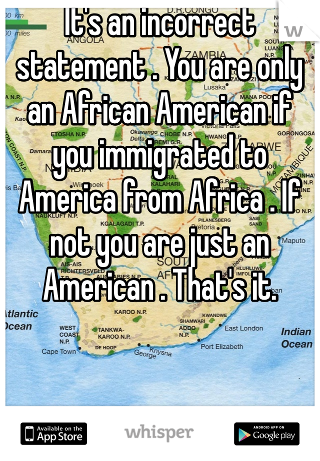 It's an incorrect statement . You are only an African American if you immigrated to America from Africa . If not you are just an American . That's it.