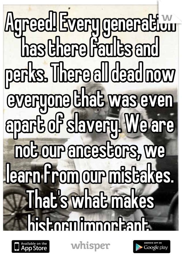 Agreed! Every generation has there faults and perks. There all dead now everyone that was even apart of slavery. We are not our ancestors, we learn from our mistakes. That's what makes history important.