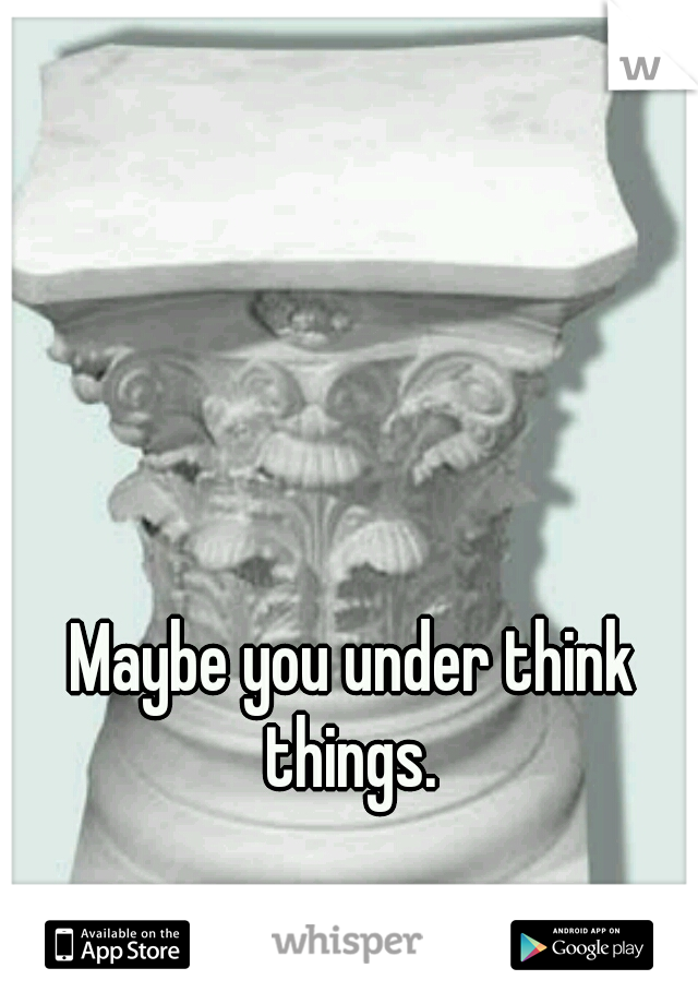  Maybe you under think things.