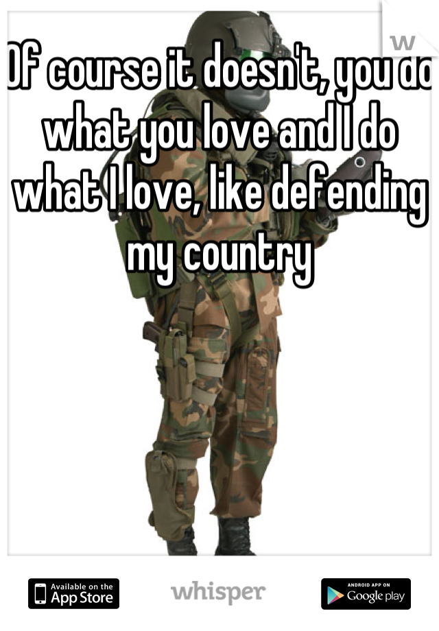 Of course it doesn't, you do what you love and I do what I love, like defending my country
