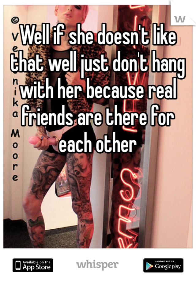 Well if she doesn't like that well just don't hang with her because real friends are there for each other 