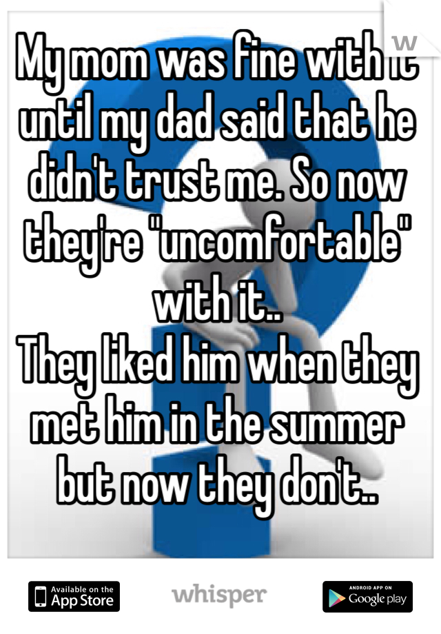 My mom was fine with it until my dad said that he didn't trust me. So now they're "uncomfortable" with it..
They liked him when they met him in the summer but now they don't..