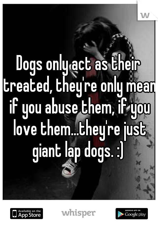 Dogs only act as their treated, they're only mean if you abuse them, if you love them...they're just giant lap dogs. :) 