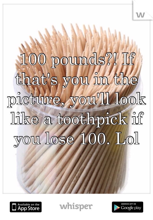 100 pounds?! If that's you in the picture, you'll look like a toothpick if you lose 100. Lol