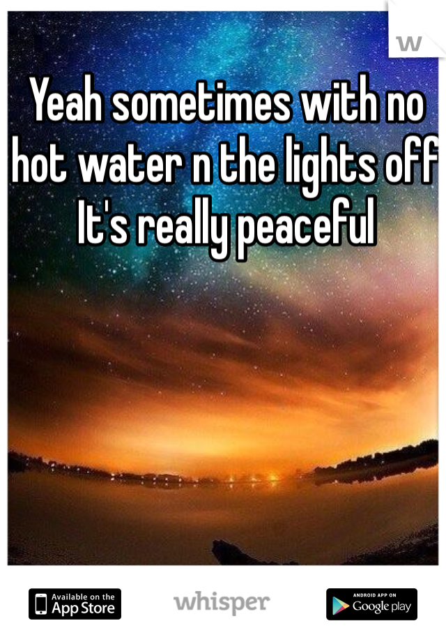 Yeah sometimes with no hot water n the lights off 
It's really peaceful  