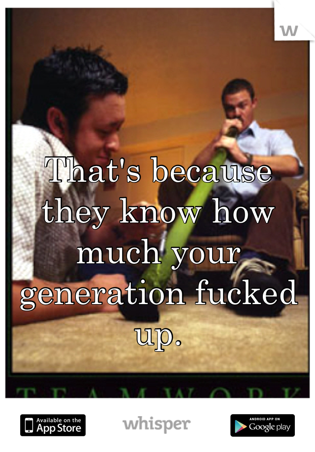 That's because they know how much your generation fucked up. 