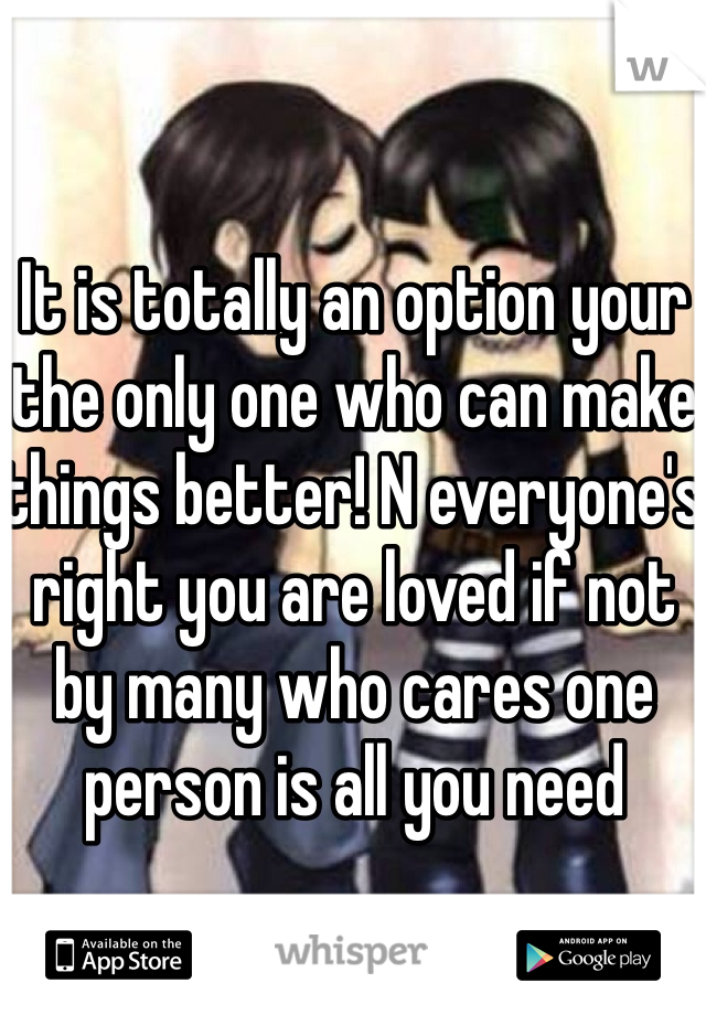 It is totally an option your the only one who can make things better! N everyone's right you are loved if not by many who cares one person is all you need