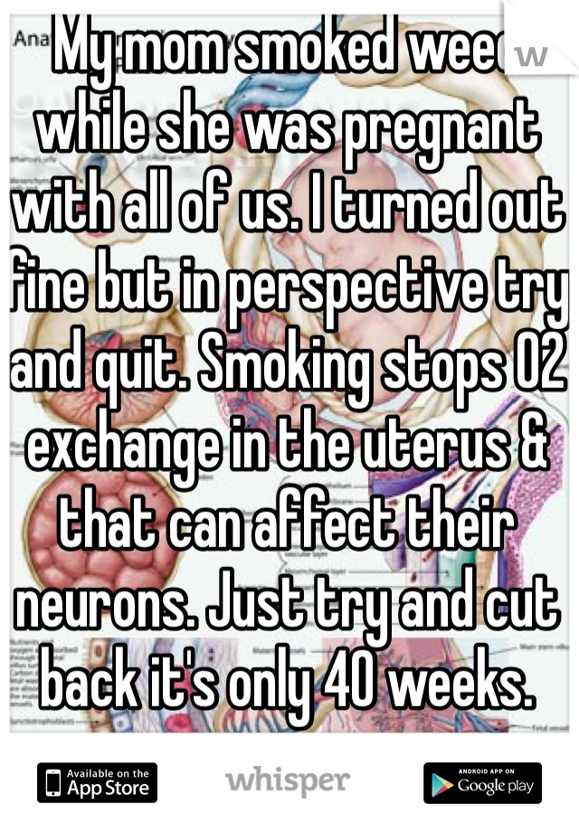 My mom smoked weed while she was pregnant with all of us. I turned out fine but in perspective try and quit. Smoking stops O2 exchange in the uterus & that can affect their neurons. Just try and cut back it's only 40 weeks.