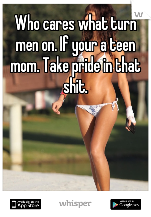 Who cares what turn men on. If your a teen mom. Take pride in that shit.