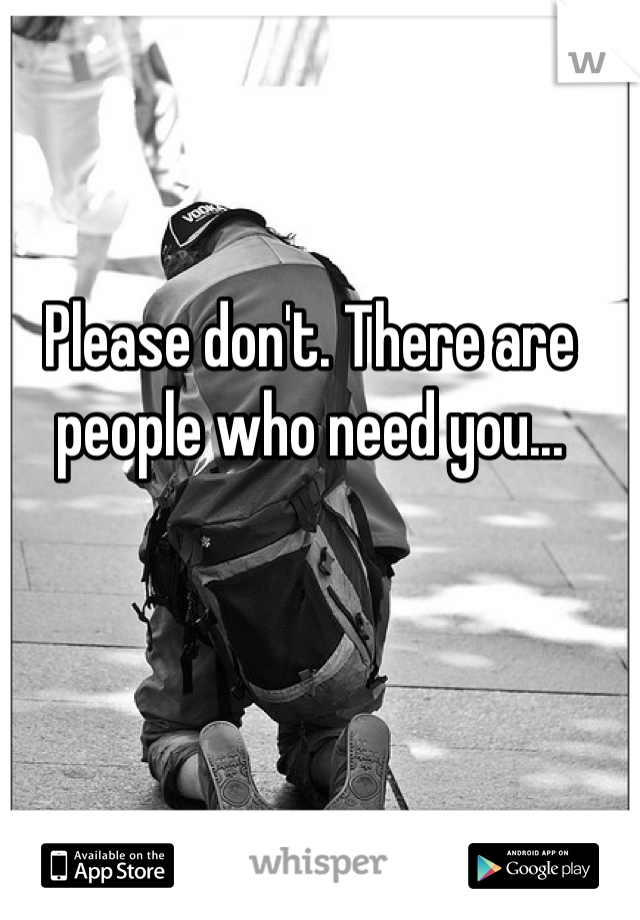 Please don't. There are people who need you...