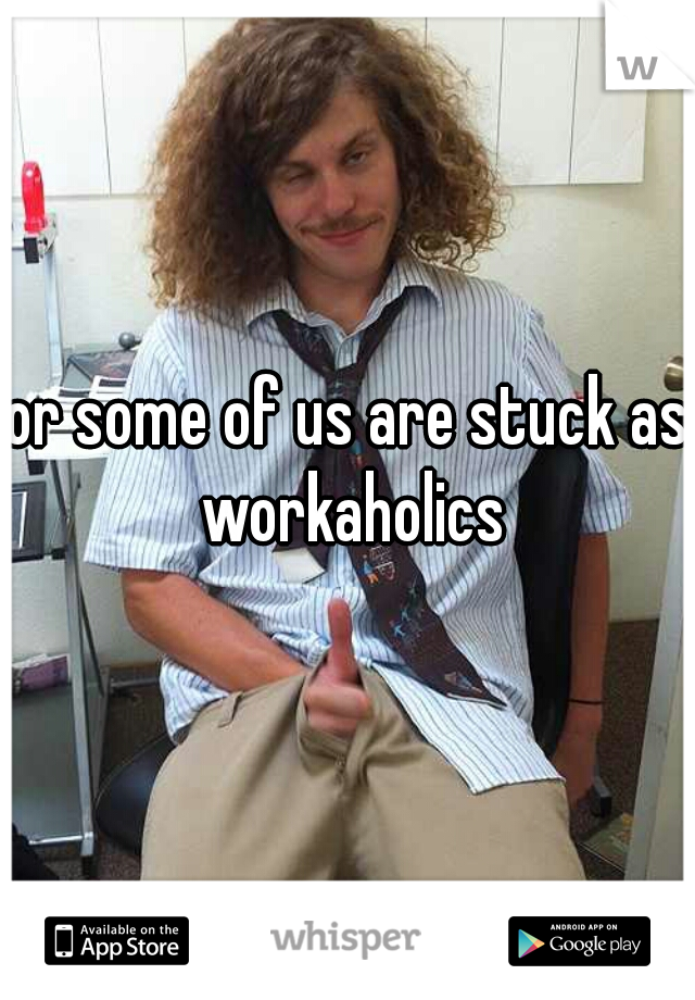 or some of us are stuck as workaholics