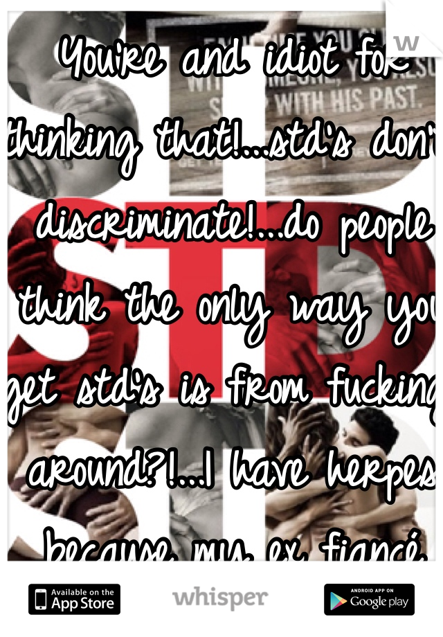 You're and idiot for thinking that!...std's don't discriminate!...do people think the only way you get std's is from fucking around?!...I have herpes because my ex fiancé couldn't keep it in his pants!