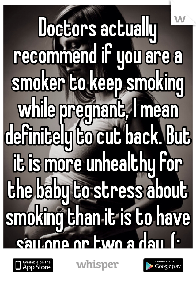 Doctors actually recommend if you are a smoker to keep smoking while pregnant, I mean definitely to cut back. But it is more unhealthy for the baby to stress about smoking than it is to have say one or two a day. (: 