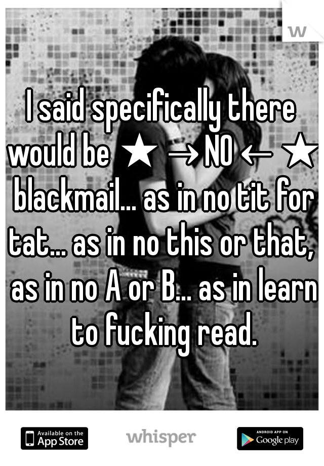 I said specifically there would be ★→NO←★ blackmail... as in no tit for tat... as in no this or that,  as in no A or B... as in learn to fucking read.