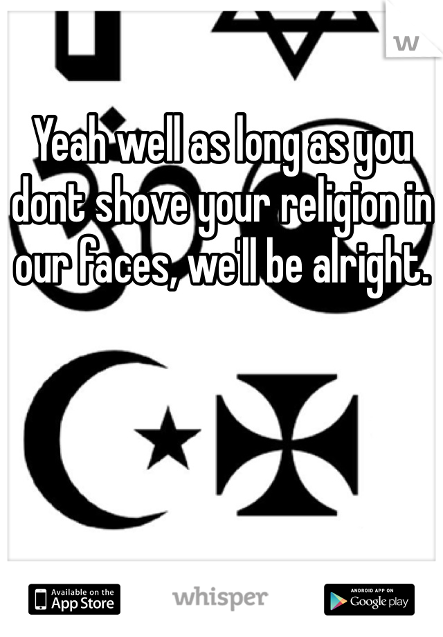 Yeah well as long as you dont shove your religion in our faces, we'll be alright.