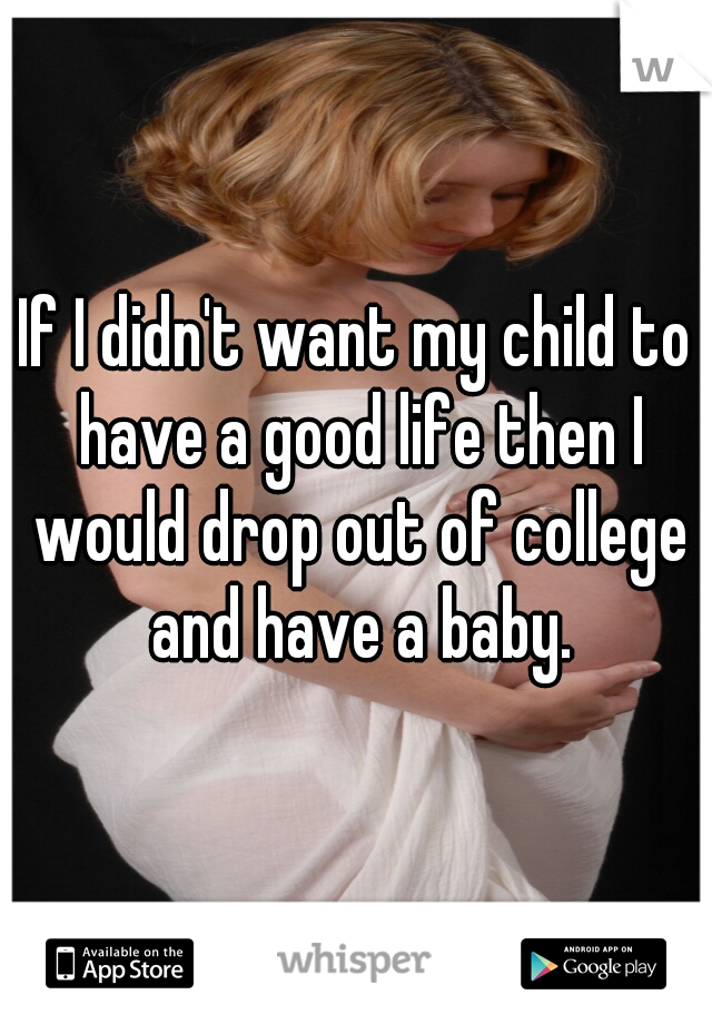 If I didn't want my child to have a good life then I would drop out of college and have a baby.