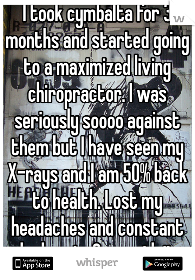I took cymbalta for 3 months and started going to a maximized living chiropractor. I was seriously soooo against them but I have seen my X-rays and I am 50% back to health. Lost my headaches and constant body pain. So worth it