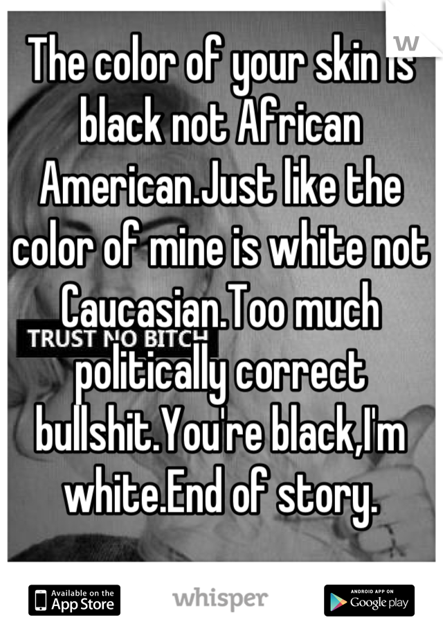 The color of your skin is black not African American.Just like the color of mine is white not Caucasian.Too much politically correct bullshit.You're black,I'm white.End of story.