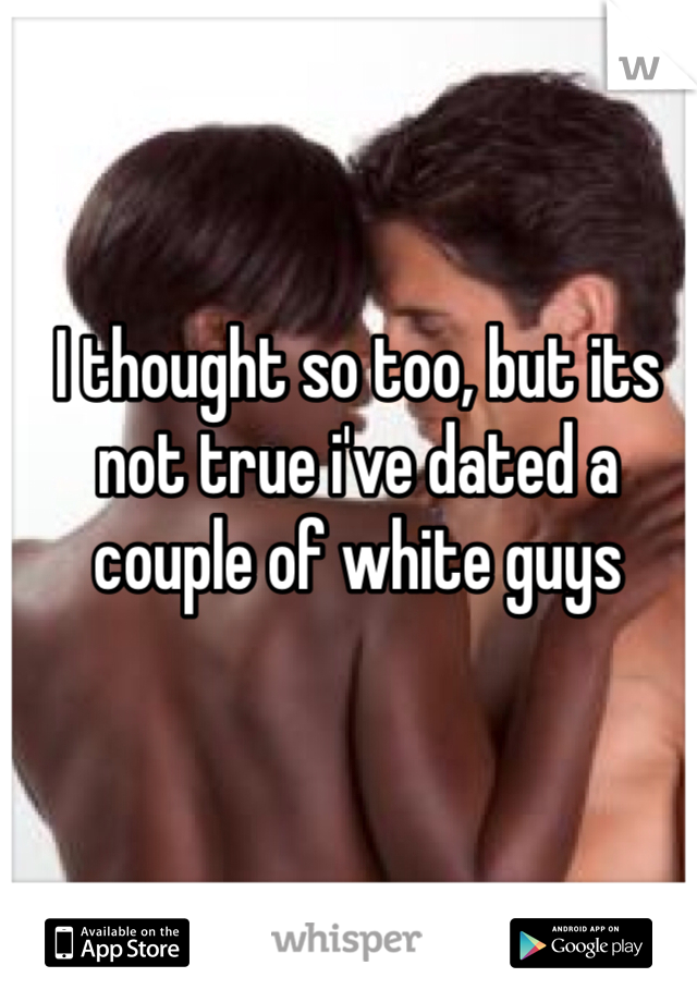 I thought so too, but its not true i've dated a couple of white guys