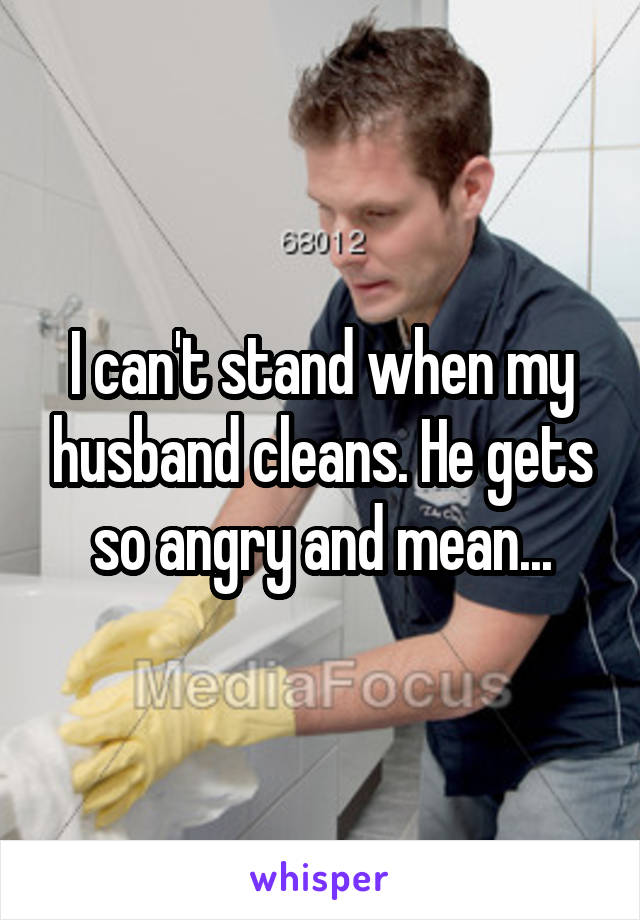 I can't stand when my husband cleans. He gets so angry and mean...