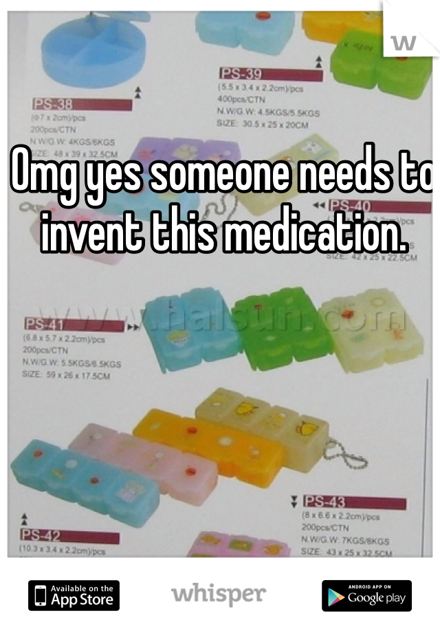 Omg yes someone needs to invent this medication.