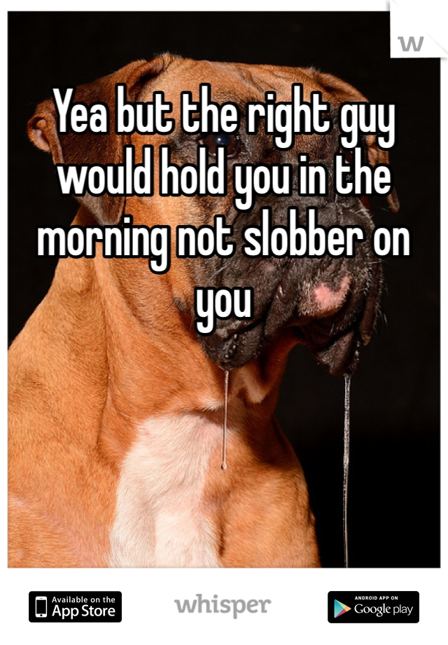 Yea but the right guy would hold you in the morning not slobber on you