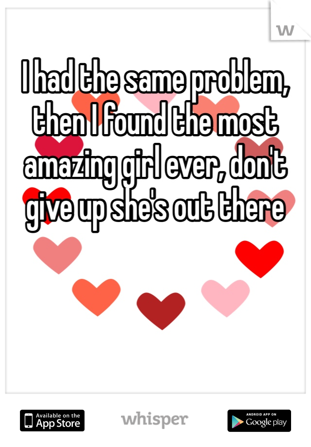 I had the same problem, then I found the most amazing girl ever, don't give up she's out there 