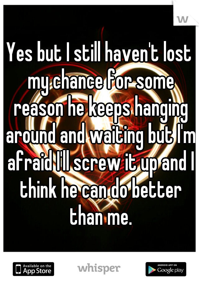 Yes but I still haven't lost my chance for some reason he keeps hanging around and waiting but I'm afraid I'll screw it up and I think he can do better than me.