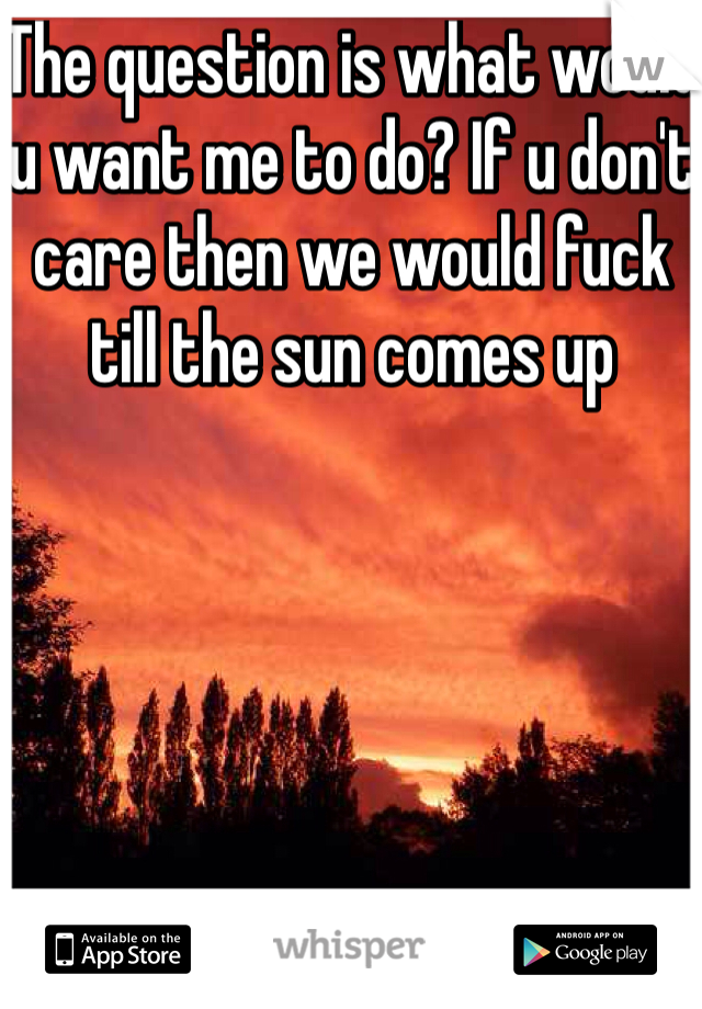 The question is what would u want me to do? If u don't care then we would fuck till the sun comes up