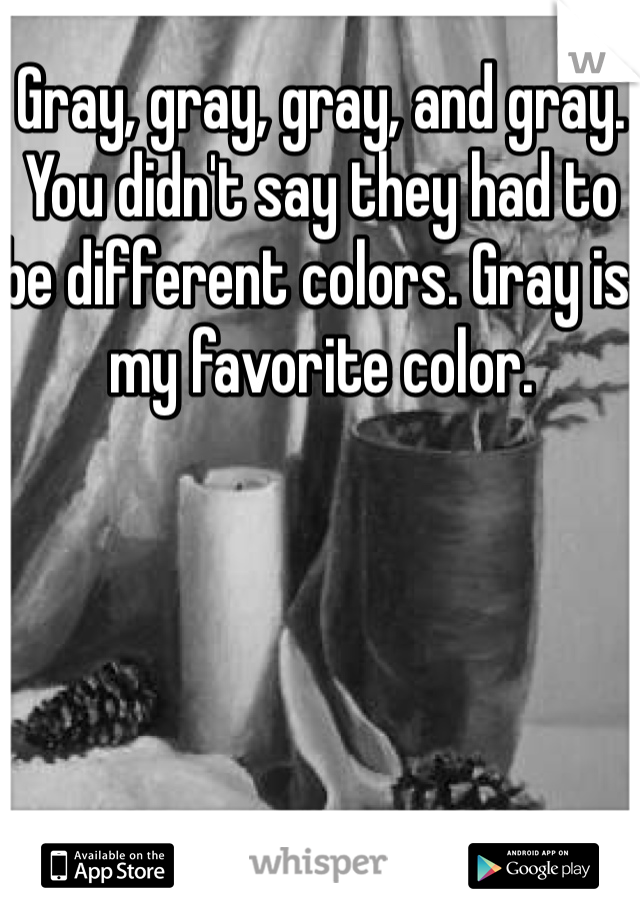 Gray, gray, gray, and gray. You didn't say they had to be different colors. Gray is my favorite color. 