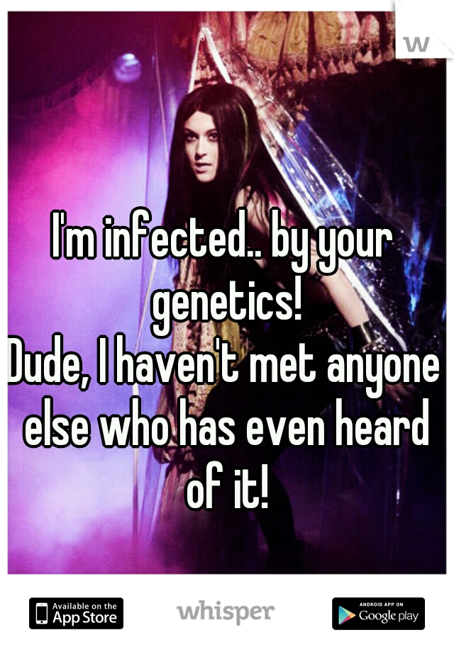 I'm infected.. by your genetics!
Dude, I haven't met anyone else who has even heard of it!