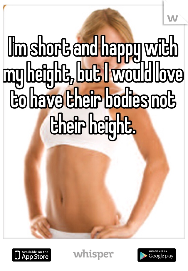 I'm short and happy with my height, but I would love to have their bodies not their height.