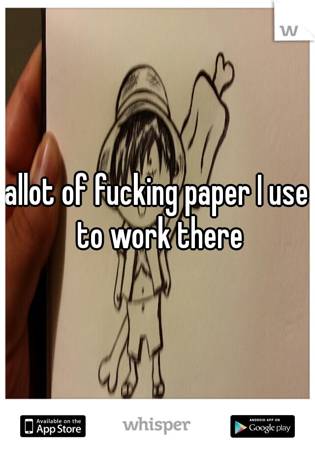 allot of fucking paper I use to work there