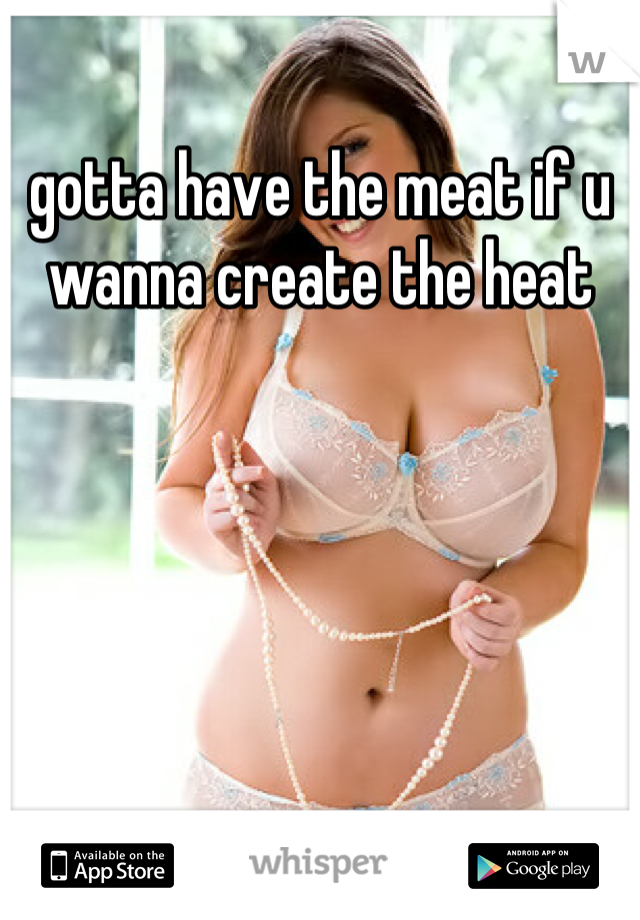 gotta have the meat if u wanna create the heat