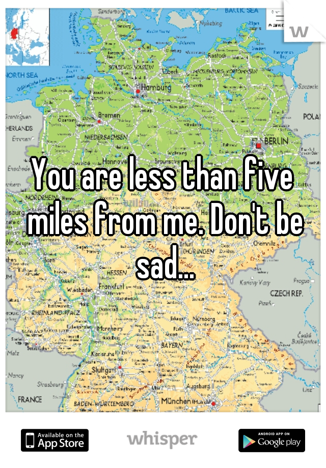 You are less than five miles from me. Don't be sad...