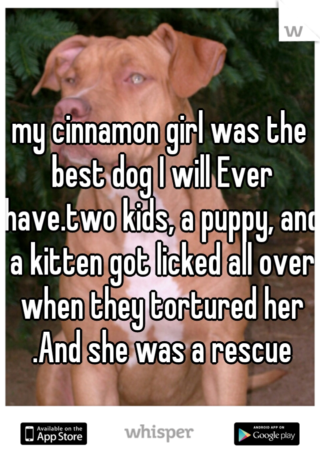 my cinnamon girl was the best dog I will Ever have.two kids, a puppy, and a kitten got licked all over when they tortured her .And she was a rescue