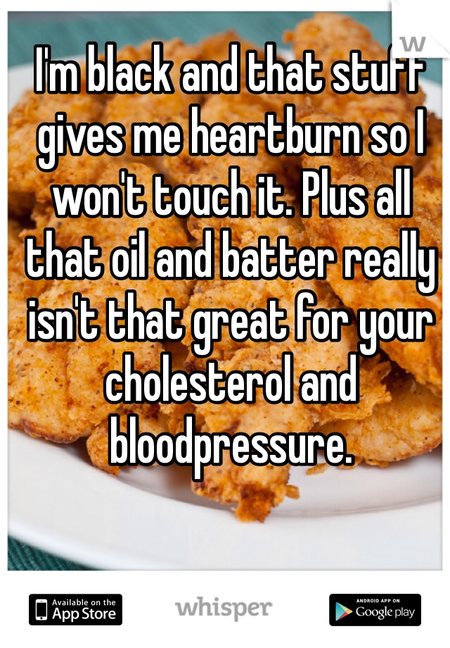 I'm black and that stuff gives me heartburn so I won't touch it. Plus all that oil and batter really isn't that great for your cholesterol and bloodpressure.