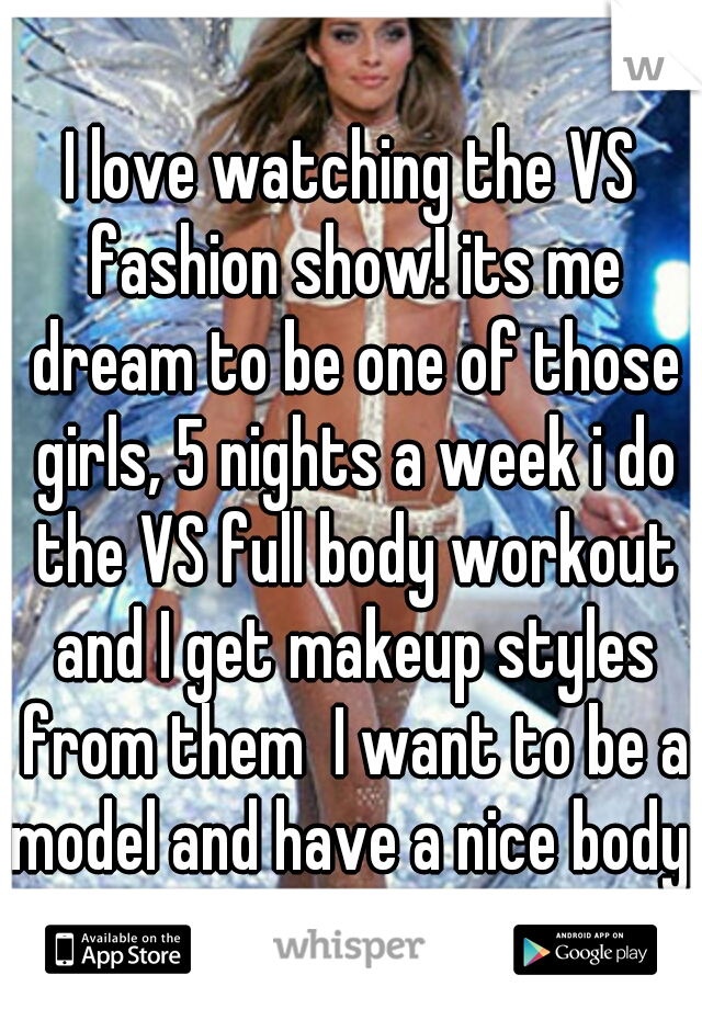 I love watching the VS fashion show! its me dream to be one of those girls, 5 nights a week i do the VS full body workout and I get makeup styles from them  I want to be a model and have a nice body 