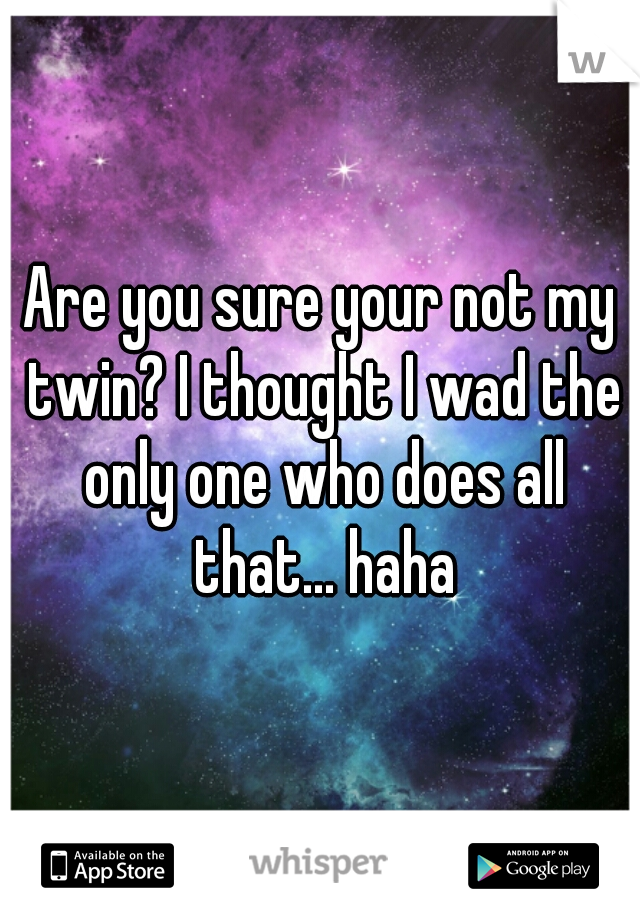 Are you sure your not my twin? I thought I wad the only one who does all that... haha